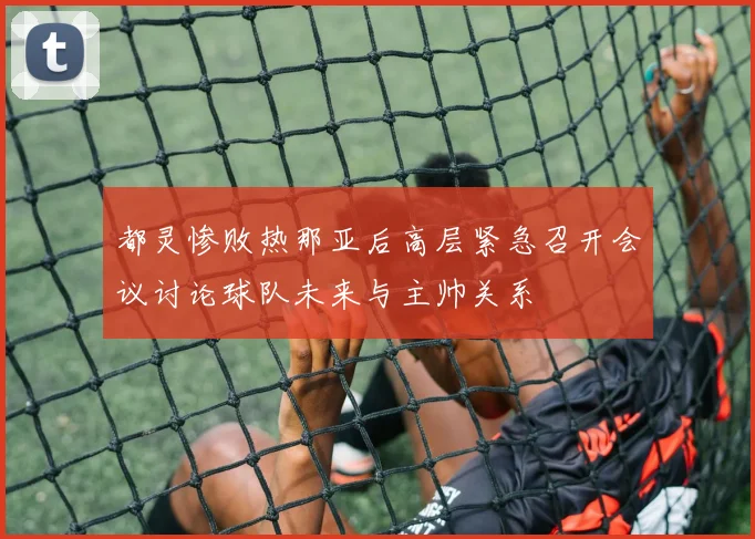 都灵惨败热那亚后高层紧急召开会议讨论球队未来与主帅关系