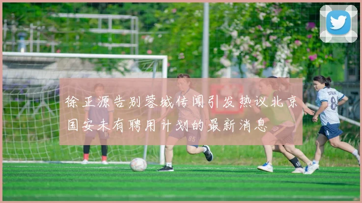 徐正源告别蓉城传闻引发热议北京国安未有聘用计划的最新消息