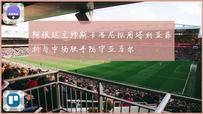 阿根廷主帅斯卡洛尼拟用塔利亚菲科与中场联手防守亚马尔