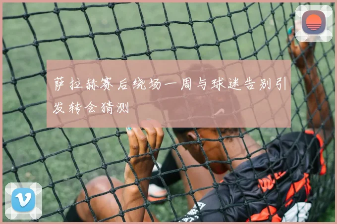 萨拉赫赛后绕场一周与球迷告别引发转会猜测