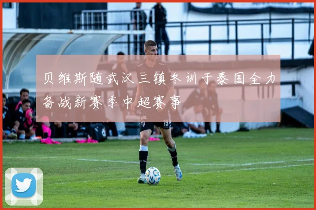 贝维斯随武汉三镇冬训于泰国全力备战新赛季中超赛事