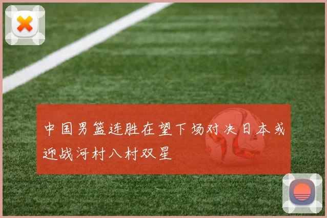 中国男篮连胜在望下场对决日本或迎战河村八村双星