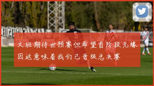 文班期待世预赛但希望首阶段无缘因这意味着我们已晋级总决赛