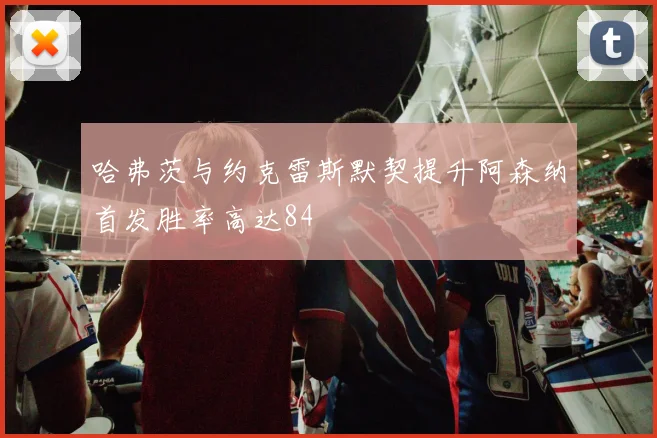 哈弗茨与约克雷斯默契提升阿森纳首发胜率高达84