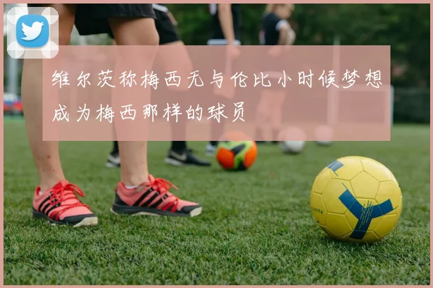 维尔茨称梅西无与伦比小时候梦想成为梅西那样的球员