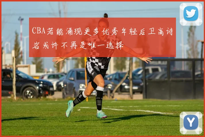 CBA若能涌现更多优秀年轻后卫高诗岩或许不再是唯一选择