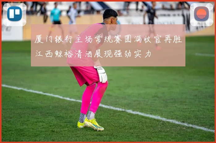 厦门银行主场常规赛圆满收官再胜江西鲸裕清酒展现强劲实力