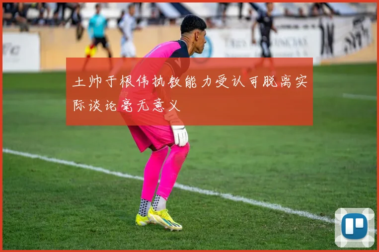 土帅于根伟执教能力受认可脱离实际谈论毫无意义