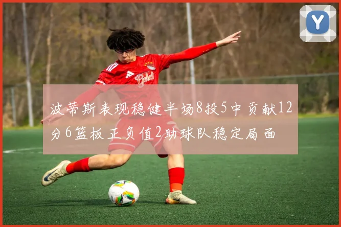 波蒂斯表现稳健半场8投5中贡献12分6篮板正负值2助球队稳定局面