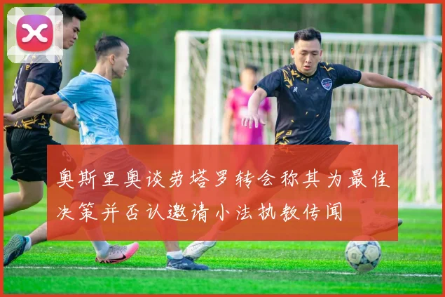 奥斯里奥谈劳塔罗转会称其为最佳决策并否认邀请小法执教传闻