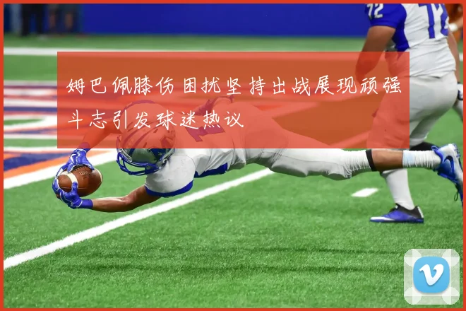 姆巴佩膝伤困扰坚持出战展现顽强斗志引发球迷热议