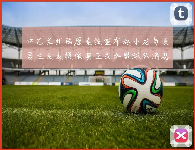 中乙兰州陇原竞技宣布赵小龙与麦吾兰麦麦提依明正式加盟球队消息