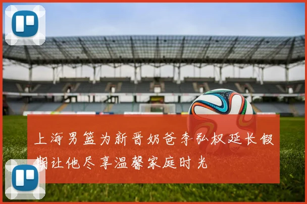 上海男篮为新晋奶爸李弘权延长假期让他尽享温馨家庭时光