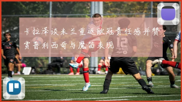 卡拉泽谈米兰重返欧冠责任感并赞赏普利西奇与魔笛表现