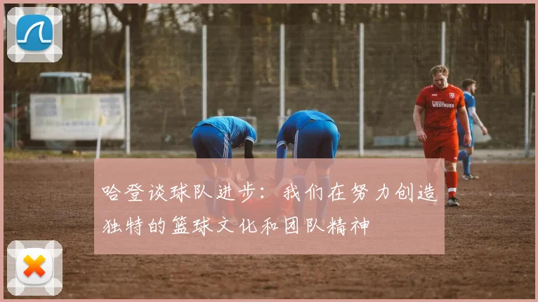 哈登谈球队进步：我们在努力创造独特的篮球文化和团队精神