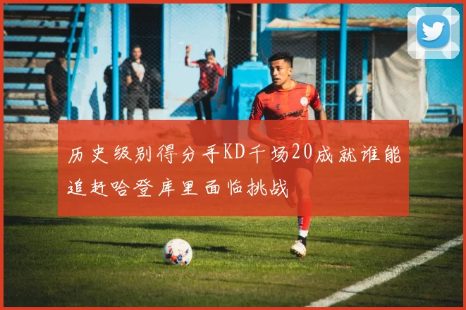 历史级别得分手KD千场20成就谁能追赶哈登库里面临挑战
