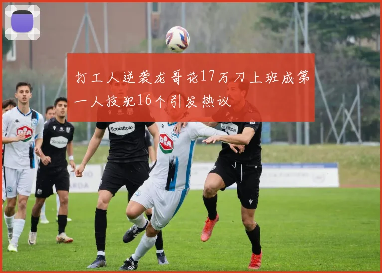 打工人逆袭龙哥花17万刀上班成第一人技犯16个引发热议
