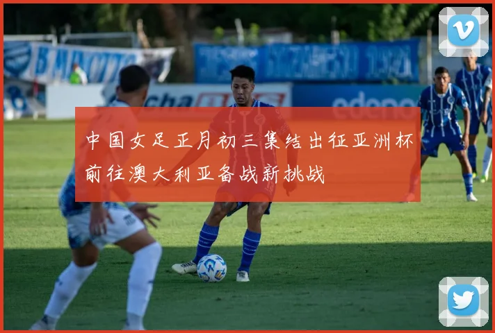 中国女足正月初三集结出征亚洲杯前往澳大利亚备战新挑战