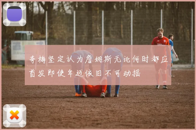 夸梅坚定认为詹姆斯无论何时都应首发即使年迈依旧不可动摇