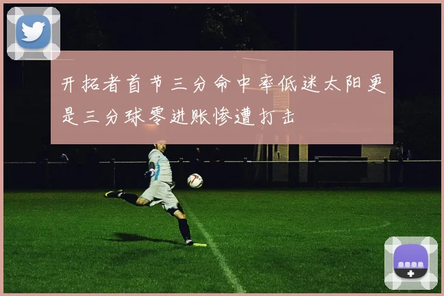 开拓者首节三分命中率低迷太阳更是三分球零进账惨遭打击