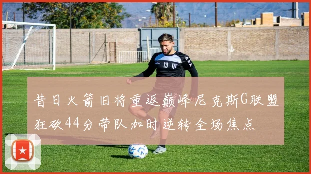 昔日火箭旧将重返巅峰尼克斯G联盟狂砍44分带队加时逆转全场焦点