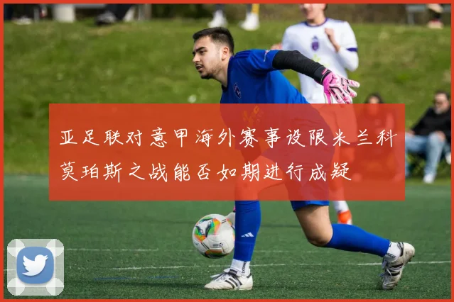 亚足联对意甲海外赛事设限米兰科莫珀斯之战能否如期进行成疑