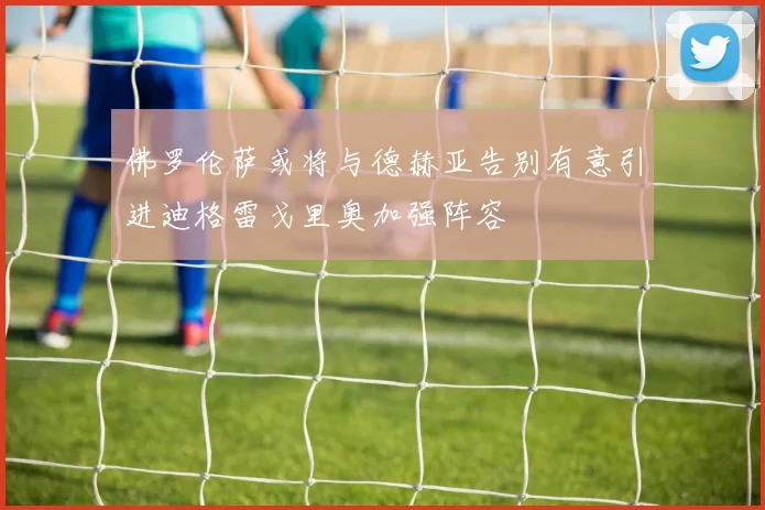 佛罗伦萨或将与德赫亚告别有意引进迪格雷戈里奥加强阵容