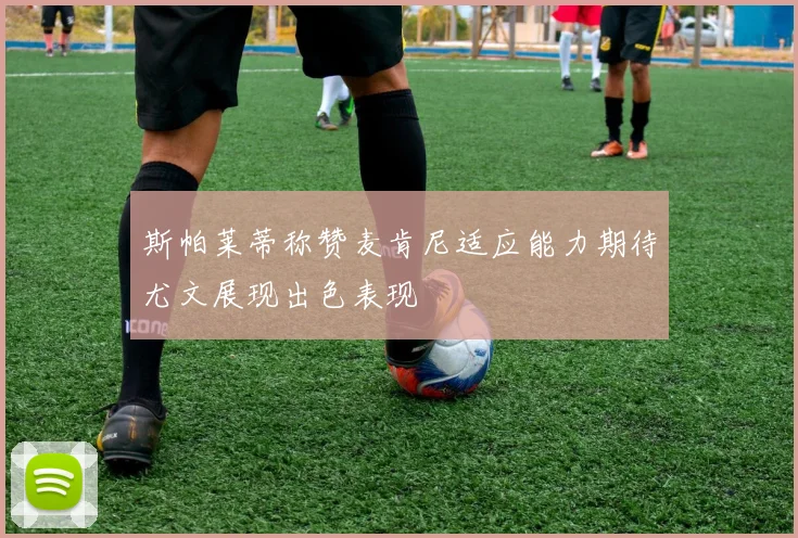 斯帕莱蒂称赞麦肯尼适应能力期待尤文展现出色表现